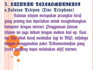 3. SALURAN TELEKOMUNIKASI
a.Saluran Telepon (Line Telephone)
       Saluran telepon merupakan perangkat keras
yang penting dan diperlukan untuk menghubungkan
komputer dengan internet. Penggunaan saluran
telepon ini juga diikuti dengan modem dial up. Saat
ini, kita tidak harus mendaftar lagi ke ISP, misalnya
dengan menggunakan paket Telkomnet@instan yang
secara langsung dapat melakukan akses internet.
 