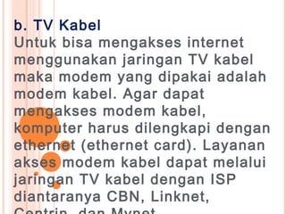 b. TV Kabel
Untuk bisa mengakses internet
menggunakan jaringan TV kabel
maka modem yang dipakai adalah
modem kabel. Agar dapat
mengakses modem kabel,
komputer harus dilengkapi dengan
ethernet (ethernet card). Layanan
akses modem kabel dapat melalui
jaringan TV kabel dengan ISP
diantaranya CBN, Linknet,
 