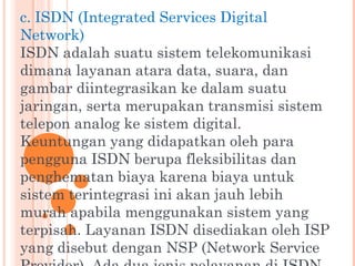 c. ISDN (Integrated Services Digital
Network)
ISDN adalah suatu sistem telekomunikasi
dimana layanan atara data, suara, dan
gambar diintegrasikan ke dalam suatu
jaringan, serta merupakan transmisi sistem
telepon analog ke sistem digital.
Keuntungan yang didapatkan oleh para
pengguna ISDN berupa fleksibilitas dan
penghematan biaya karena biaya untuk
sistem terintegrasi ini akan jauh lebih
murah apabila menggunakan sistem yang
terpisah. Layanan ISDN disediakan oleh ISP
yang disebut dengan NSP (Network Service
 