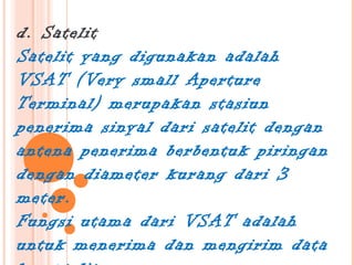 d. Satelit
Satelit yang digunakan adalah
VSAT (Very small Aperture
Terminal) merupakan stasiun
penerima sinyal dari satelit dengan
antena penerima berbentuk piringan
dengan diameter kurang dari 3
meter.
Fungsi utama dari VSAT adalah
untuk menerima dan mengirim data
 