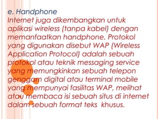 e. Handphone
Internet juga dikembangkan untuk
aplikasi wireless (tanpa kabel) dengan
memanfaatkan handphone. Protokol
yang digunakan disebut WAP (Wireless
Application Protocol) adalah sebuah
protokol atau teknik messaging service
yang memungkinkan sebuah telepon
genggam digital atau terminal mobile
yang mempunyai fasilitas WAP, melihat
atau membaca isi sebuah situs di internet
dalam sebuah format teks khusus.
 