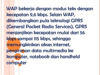 WAP bekerja dengan modus teks dengan
kecepatan 9,6 kbps. Selain WAP,
dikembangkan pula teknologi GPRS
(General Packet Radio Services), GPRS
menjanjikan kecepatan mulai dari 56
kbps sampai 115 kbps, sehingga
memungkinkan akses internet,
pengiriman data multimedia ke
komputer, notebook dan handheld
computer
 