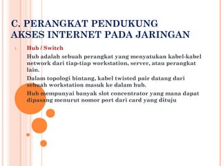 C. PERANGKAT PENDUKUNG
AKSES INTERNET PADA JARINGAN
1.   Hub / Switch
     Hub adalah sebuah perangkat yang menyatukan kabel-kabel
     network dari tiap-tiap workstation, server, atau perangkat
     lain.
     Dalam topologi bintang, kabel twisted pair datang dari
     sebuah workstation masuk ke dalam hub.
     Hub mempunyai banyak slot concentrator yang mana dapat
     dipasang menurut nomor port dari card yang dituju
 