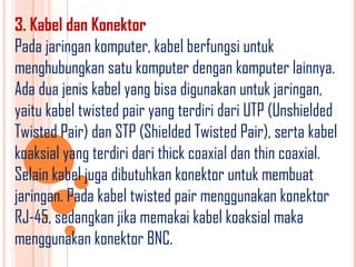 3. Kabel dan Konektor
Pada jaringan komputer, kabel berfungsi untuk
menghubungkan satu komputer dengan komputer lainnya.
Ada dua jenis kabel yang bisa digunakan untuk jaringan,
yaitu kabel twisted pair yang terdiri dari UTP (Unshielded
Twisted Pair) dan STP (Shielded Twisted Pair), serta kabel
koaksial yang terdiri dari thick coaxial dan thin coaxial.
Selain kabel juga dibutuhkan konektor untuk membuat
jaringan. Pada kabel twisted pair menggunakan konektor
RJ-45, sedangkan jika memakai kabel koaksial maka
menggunakan konektor BNC.
 