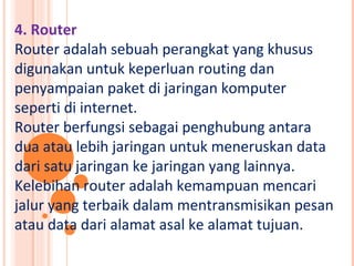 4. Router
Router adalah sebuah perangkat yang khusus
digunakan untuk keperluan routing dan
penyampaian paket di jaringan komputer
seperti di internet.
Router berfungsi sebagai penghubung antara
dua atau lebih jaringan untuk meneruskan data
dari satu jaringan ke jaringan yang lainnya.
Kelebihan router adalah kemampuan mencari
jalur yang terbaik dalam mentransmisikan pesan
atau data dari alamat asal ke alamat tujuan.
 