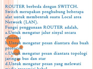 ROUTER berbeda dengan SWITCH.
Switch merupakan penghubung beberapa
alat untuk membentuk suatu Local area
Network (LAN).
Fungsi penggunaan ROUTER adalah,
a.Untuk mengatur jalur sinyal secara
efisiensi
b.Untuk mengatur pesan diantara dua buah
protocol.
c.Untuk mengatur pesan diantara topologi
jaringan bus dan star
d.Untuk mengatur pesan yang melewati
 