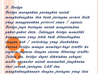 5. Bridge
Bridge merupakan perangkat untuk
menghubungkan dua buah jaringan secara fisik
yang menggunakan protocol sama / sejenis.
Bridge juga bertugas untuk mengirimkan
paket-paket data. Sehingga bridge memiliki
kemampuan yang lebih baik dibandingkan
dengan hub / switching yang disebabkan
karena bridge mampu membagi-bagi traffic ke
segmen-segmen dengan sistem filtering traffic.
Selain itu, bridge dapat dikatakan sebagai
media expander untuk menambah jangkauan
dari sebuah jaringan LAN dan
menghubungkannya dengan jaringan yang lain
 