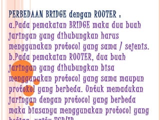 PERBEDAAN BRIDGE dengan ROUTER :
a.Pada pemakaian BRIDGE maka dua buah
jaringan yang dihubungkan harus
menggunakan protocol yang sama / sejenis.
b.Pada pemakaian ROUTER, dua buah
jaringan yang dihubungkan bisa
menggunakan protocol yang sama maupun
protokol yang berbeda. Untuk memadukan
jaringan dengan protocol yang berbeda
maka biasanya menggunakan protocol yang
 