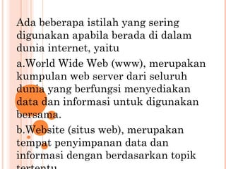 Ada beberapa istilah yang sering
digunakan apabila berada di dalam
dunia internet, yaitu
a.World Wide Web (www), merupakan
kumpulan web server dari seluruh
dunia yang berfungsi menyediakan
data dan informasi untuk digunakan
bersama.
b.Website (situs web), merupakan
tempat penyimpanan data dan
informasi dengan berdasarkan topik
 