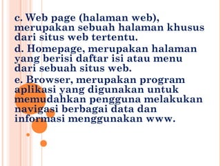 c. Web page (halaman web),
merupakan sebuah halaman khusus
dari situs web tertentu.
d. Homepage, merupakan halaman
yang berisi daftar isi atau menu
dari sebuah situs web.
e. Browser, merupakan program
aplikasi yang digunakan untuk
memudahkan pengguna melakukan
navigasi berbagai data dan
informasi menggunakan www.
 