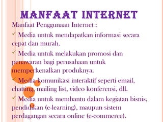 MANFAAT INTERNET
Manfaat Penggunaan Internet :
 Media untuk mendapatkan informasi secara
cepat dan murah.
 Media untuk melakukan promosi dan
penawaran bagi perusahaan untuk
memperkenalkan produknya.
 Media komunikasi interaktif seperti email,
chatting, mailing list, video konferensi, dll.
 Media untuk membantu dalam kegiatan bisnis,
pendidikan (e-learning), maupun sistem
perdagangan secara online (e-commerce).
 