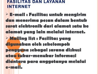 FASILITAS DAN LAYANAN
INTERNET
 E-mail : Fasilitas untuk mengirim
dan menerima pesan dalam bentuk
surat elektronik dari alamat satu ke
alamat yang lain melalui internet.
 Mailing list : Fasilitas yang
digunakan oleh sekelompok
pengguna sebagai sarana diskusi
atau tukar-menukar informasi
diantara para anggotanya melalui
e-mail.
 