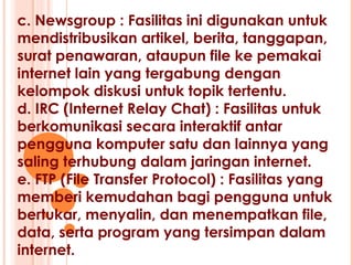 c. Newsgroup : Fasilitas ini digunakan untuk
mendistribusikan artikel, berita, tanggapan,
surat penawaran, ataupun file ke pemakai
internet lain yang tergabung dengan
kelompok diskusi untuk topik tertentu.
d. IRC (Internet Relay Chat) : Fasilitas untuk
berkomunikasi secara interaktif antar
pengguna komputer satu dan lainnya yang
saling terhubung dalam jaringan internet.
e. FTP (File Transfer Protocol) : Fasilitas yang
memberi kemudahan bagi pengguna untuk
bertukar, menyalin, dan menempatkan file,
data, serta program yang tersimpan dalam
internet.
 