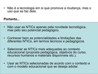 • Não é a tecnologia em si que promove a mudança, mas o
uso que se faz dela.
Portanto...
• Não usar as NTICs apenas pela novidade tecnológica,
mas pelo seu potencial pedagógico.
• Conhecer bem as potencialidades e limitações das
diferentes NTICs, em termos técnicos e pedagógicos.
• Selecionar as NTICs mais adequadas ao contexto
educacional (proposta pedagógica, objetivos do curso,
recursos humanos e materiais disponíveis etc.).
• Usar as NTICs selecionadas de acordo com o contexto e
com o modelo educacional que se deseja adotar.
 