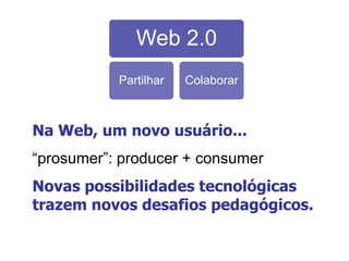 Web 2.0
Partilhar Colaborar
Na Web, um novo usuário...
“prosumer”: producer + consumer
Novas possibilidades tecnológicas
trazem novos desafios pedagógicos.
 