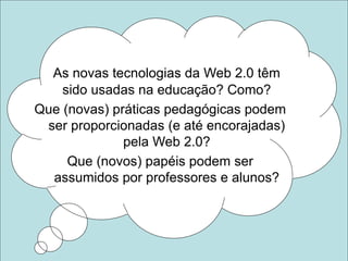 As novas tecnologias da Web 2.0 têm
sido usadas na educação? Como?
Que (novas) práticas pedagógicas podem
ser proporcionadas (e até encorajadas)
pela Web 2.0?
Que (novos) papéis podem ser
assumidos por professores e alunos?
 