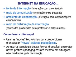 INTERNET NA EDUCAÇÃO...
• fonte de informação (interação com o conteúdo)
• meio de comunicação (interação entre pessoas)
• ambiente de colaboração (interação para aprendizagem
colaborativa)
• meio de distribuição da informação
(conteúdos produzidos pelo professor e pelos alunos)
Como fazer a diferença?
• Usar as “novas” tecnologias para proporcionar
e encorajar “novas” práticas pedagógicas.
• Ao usar a tecnologia dessa forma, é possível encorajar
novas práticas pedagógicas até mesmo em situações
não mediadas pela tecnologia.
 