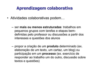 Aprendizagem colaborativa
• Atividades colaborativas podem…
– ser mais ou menos estruturadas: trabalhos em
pequenos grupos com tarefas e etapas bem-
definidas pelo professor ou discussões a partir dos
interesses e questões dos alunos
– propor a criação de um produto determinado (ex.
elaboração de um texto, um cartaz, um blog) ou
participação em um processo (ex. exercício de
responder ao trabalho um do outro, discussão sobre
textos e questões)
 