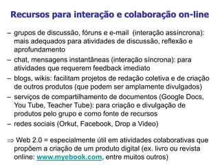 Recursos para interação e colaboração on-line
– grupos de discussão, fóruns e e-mail (interação assíncrona):
mais adequados para atividades de discussão, reflexão e
aprofundamento
– chat, mensagens instantâneas (interação síncrona): para
atividades que requerem feedback imediato
– blogs, wikis: facilitam projetos de redação coletiva e de criação
de outros produtos (que podem ser amplamente divulgados)
– serviços de compartilhamento de documentos (Google Docs,
You Tube, Teacher Tube): para criação e divulgação de
produtos pelo grupo e como fonte de recursos
– redes sociais (Orkut, Facebook, Drop a Video)
 Web 2.0 = especialmente útil em atividades colaborativas que
propõem a criação de um produto digital (ex. livro ou revista
online: www.myebook.com, entre muitos outros)
 