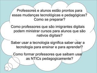 Professores e alunos estão prontos para
essas mudanças tecnológicas e pedagógicas?
Como se preparar?
Como professores que são imigrantes digitais
podem ministrar cursos para alunos que são
nativos digitais?
Saber usar a tecnologia significa saber usar a
tecnologia para ensinar e para aprender?
Como formar professores que saibam usar
as NTICs pedagogicamente?
 