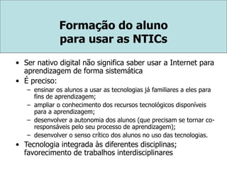 Formação do aluno
para usar as NTICs
• Ser nativo digital não significa saber usar a Internet para
aprendizagem de forma sistemática
• É preciso:
– ensinar os alunos a usar as tecnologias já familiares a eles para
fins de aprendizagem;
– ampliar o conhecimento dos recursos tecnológicos disponíveis
para a aprendizagem;
– desenvolver a autonomia dos alunos (que precisam se tornar co-
responsáveis pelo seu processo de aprendizagem);
– desenvolver o senso crítico dos alunos no uso das tecnologias.
• Tecnologia integrada às diferentes disciplinas;
favorecimento de trabalhos interdisciplinares
 