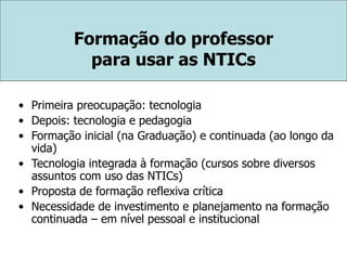 Formação do professor
para usar as NTICs
• Primeira preocupação: tecnologia
• Depois: tecnologia e pedagogia
• Formação inicial (na Graduação) e continuada (ao longo da
vida)
• Tecnologia integrada à formação (cursos sobre diversos
assuntos com uso das NTICs)
• Proposta de formação reflexiva crítica
• Necessidade de investimento e planejamento na formação
continuada – em nível pessoal e institucional
 
