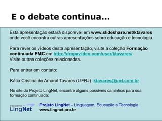 Para entrar em contato:
Kátia Cristina do Amaral Tavares (UFRJ) ktavares@uol.com.br
No site do Projeto LingNet, encontre alguns possíveis caminhos para sua
formação continuada:
Projeto LingNet – Linguagem, Educação e Tecnologia
www.lingnet.pro.br
E o debate continua...
Esta apresentação estará disponível em www.slideshare.net/ktavares
onde você encontra outras apresentações sobre educação e tecnologia.
Para rever os vídeos desta apresentação, visite a coleção Formação
continuada EMC em http://dropavideo.com/user/ktavares/
Visite outras coleções relacionadas.
 