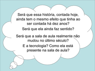 Será que essa história, contada hoje,
ainda tem o mesmo efeito que tinha ao
ser contada há dez anos?
Será que ela ainda faz sentido?
Será que a sala de aula realmente não
mudou no último século?
E a tecnologia? Como ela está
presente na sala de aula?
 