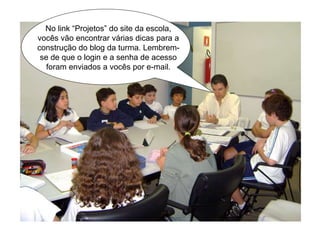 No link “Projetos” do site da escola,
vocês vão encontrar várias dicas para a
construção do blog da turma. Lembrem-
se de que o login e a senha de acesso
foram enviados a vocês por e-mail.
 