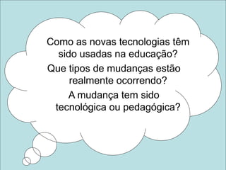 Como as novas tecnologias têm
sido usadas na educação?
Que tipos de mudanças estão
realmente ocorrendo?
A mudança tem sido
tecnológica ou pedagógica?
 