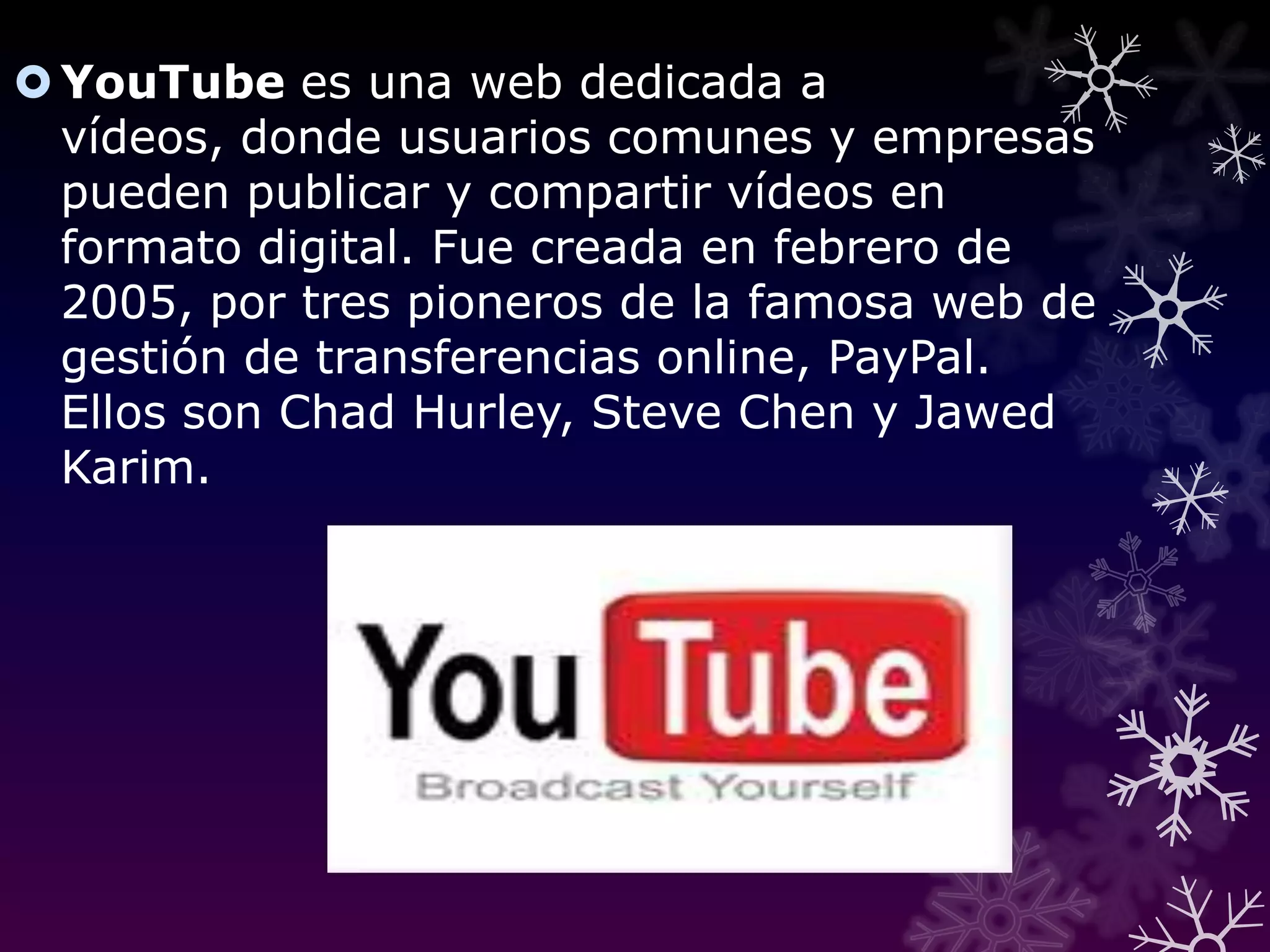 YouTube es una web dedicada a vídeos, donde usuarios comunes y empresas pueden publicar y compartir vídeos en formato digital. Fue creada en febrero de 2005, por tres pioneros de la famosa web de gestión de transferencias online, PayPal. Ellos son Chad Hurley, Steve Chen y JawedKarim.