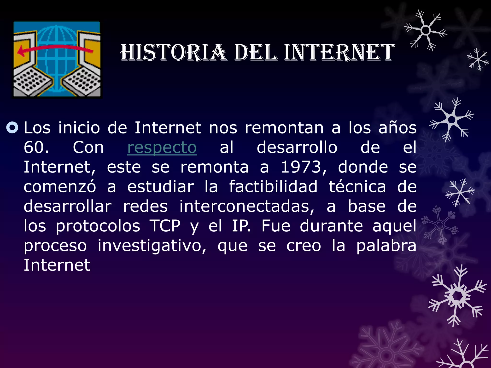 Historia del InternetLos inicio de Internet nos remontan a los años 60. Con respecto al desarrollo de el Internet, este se remonta a 1973, donde se comenzó a estudiar la factibilidad técnica de desarrollar redes interconectadas, a base de los protocolos TCP y el IP. Fue durante aquel proceso investigativo, que se creo la palabra Internet