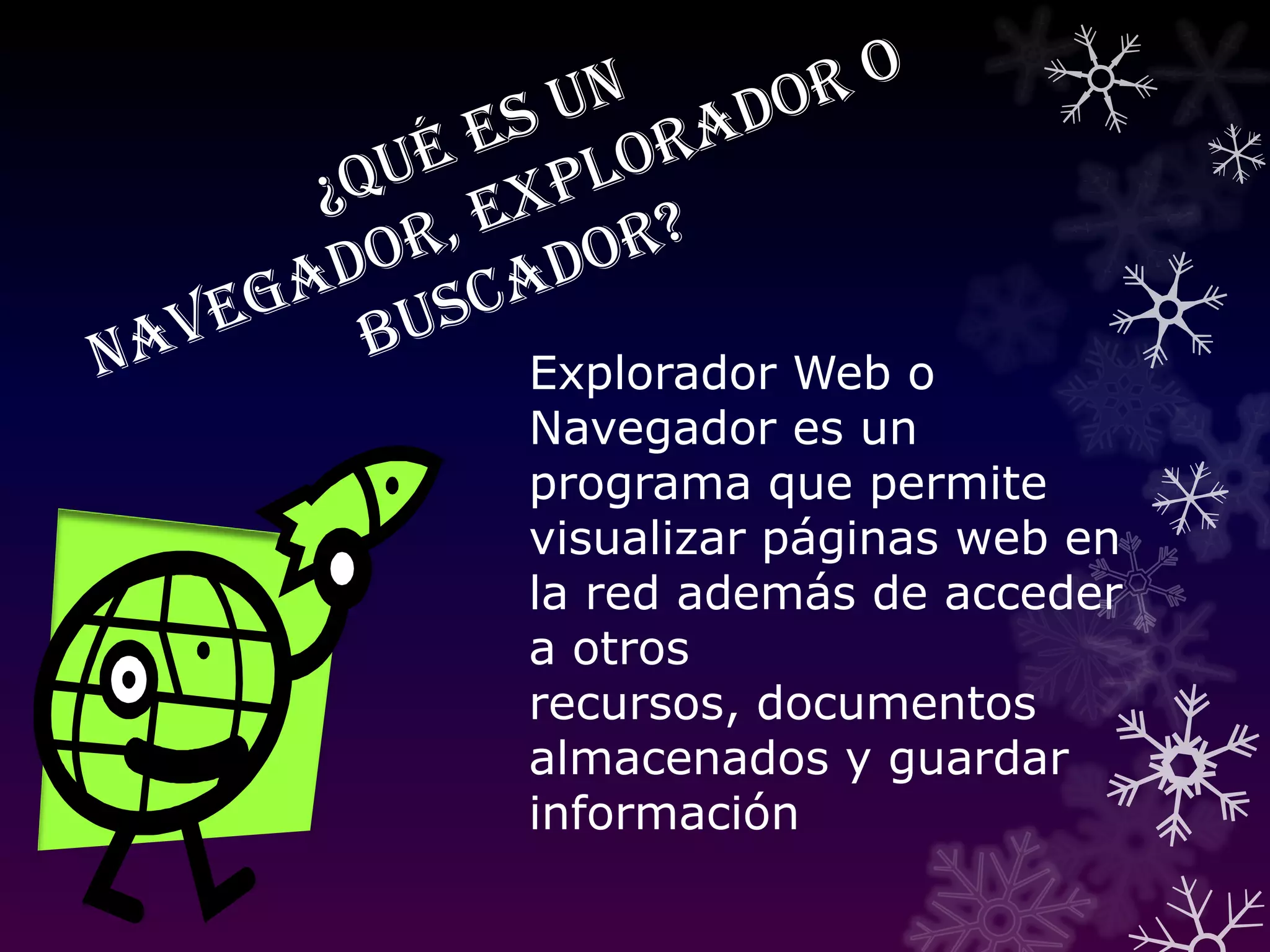 ¿Qué es un navegador, explorador o buscador?Explorador Web o Navegador es un programa que permite visualizar páginas web en la red además de acceder a otros recursos, documentos almacenados y guardar información