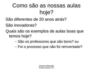 Como são as nossas aulas
            hoje?
São diferentes de 20 anos atrás?
São inovadoras?
Quais são os exemplos de aulas boas que
 temos hoje?
    – São os professores que são bons? ou
    – Foi o processo que não foi reinventado?




                  Internet e Educação
                  bordignon@aedu.com
 