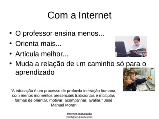 Com a Internet
•   O professor ensina menos...
•   Orienta mais...
•   Articula melhor...
•   Muda a relação de um caminho só para o
    aprendizado

“A educação é um processo de profunda interação humana,
 com menos momentos presenciais tradicionais e múltiplas
  formas de orientar, motivar, acompanhar, avaliar.” José
                       Manuel Moran

                             Internet e Educação
                             bordignon@aedu.com
 