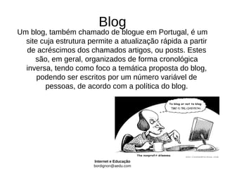 Blog
Um blog, também chamado de blogue em Portugal, é um
  site cuja estrutura permite a atualização rápida a partir
  de acréscimos dos chamados artigos, ou posts. Estes
     são, em geral, organizados de forma cronológica
  inversa, tendo como foco a temática proposta do blog,
      podendo ser escritos por um número variável de
        pessoas, de acordo com a política do blog.




                       Internet e Educação
                       bordignon@aedu.com
 
