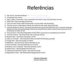 Referências
1.  Site do prof. José Manuel Moran: http://www.eca.usp.br/prof/moran/
2.  Computação nas nuvens: http://br.youtube.com/watch?v=KWFaLRwZ1tk
3.  Spyer, Juliano. Conectado, o que a internet fez com você e o que você pode fazer com ela.
4.  PNAD 2007, http://www.ibge.gov.br/home/
5.  Como as redes sociais estão transformando o mundo Árabe. http://ht.ly/41tEy
6.  The pets universe. Reportagems falando da criação da rede social. http://ht.ly/42mlb
7.  Carta de Direitos da Internet: http://www.direitoshumanos.gov.br/2011/04/20-abr-2011-a-internet-na-luta-por-
    direitos-humanos-no-brasil-leia-artigo-exclusivo-de-marcelo-branco-sobre-o-tema-a-texto-marca-os-15-mil-
    entustiastas-no-twitter-da-sdh
8. Caso da Arezzo: http://www.blogmidia8.com/2011/04/o-case-arezzo-um-somatorio-de-erros.html
9. The Pets Universe - http://ht.ly/42mlb rede social para animais.
10. Reclame Aqui - http://www.reclameaqui.com.br/
11. Adote um Vereador - http://vereadores.wikia.com/wiki/P%C3%A1gina_principal
12. Google Alert - http://www.google.com/alerts
13. Bibliotecas - http://www.bvce.org/LivrosBrasileiros.asp
14. Donos da Mídia - http://donosdamidia.com.br/inicial
15. Músicas Livres e Gratuitas - http://www.jamendo.com/br/
16. Global Voices - http://pt.globalvoicesonline.org/
17. Coleta de lixo eletrônico e pilhas - http://www.e-lixo.org/
18. Blog Dados e Fatos - http://fatosedados.blogspetrobras.com.br/



                                                Internet e Educação
                                                bordignon@aedu.com
 