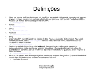 Definições
•   Digg: um site de notícias alimentado por usuários, agrupando milhares de pessoas que buscam,
    enviam, revisam e escrevem notícias sobre tudo que acontece na Internet. Fundado em 2004.
    Mais de um milhão de visitantes por dia em 2006.
     –   http://digg.com/
•   Twiter:
     –   http://twitter.com/
•   Orkut:
     –   http://www.orkut.com
•   Youtube:
     –   http://www.youtube.com/
•   Blog:
•   Urbanistas/SP: é um blog sobre a cidade de São Paulo, a evolução do Sampaist. Aqui você
    também colabora, basta fazer o registro e enviar o seu texto de crítica, recomendação ou
    comentário sobre a cidade!
     –   http://urbanistas.com.br/sp/
•   Centro de Midia Independente: O CMI Brasil é uma rede de produtores e produtoras
    independentes de mídia que busca oferecer ao público informação alternativa e crítica de
    qualidade que contribua para a construção de uma sociedade livre, igualitária e que respeite o
    meio ambiente.
     –   http://brasil.indymedia.org/
•   Flickr: é um site da web de hospedagem e partilha de imagens fotográficas (e eventualmente de
    outros tipos de documentos gráficos, como desenhos etc).
     –   http://www.flickr.com/



                                          Internet e Educação
                                          bordignon@aedu.com
 