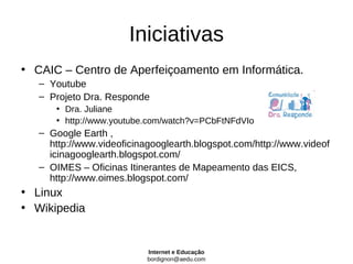 Iniciativas
• CAIC – Centro de Aperfeiçoamento em Informática.
   – Youtube
   – Projeto Dra. Responde
      • Dra. Juliane
      • http://www.youtube.com/watch?v=PCbFtNFdVIo
   – Google Earth ,
     http://www.videoficinagooglearth.blogspot.com/http://www.videof
     icinagooglearth.blogspot.com/
   – OIMES – Oficinas Itinerantes de Mapeamento das EICS,
     http://www.oimes.blogspot.com/
• Linux
• Wikipedia


                           Internet e Educação
                           bordignon@aedu.com
 