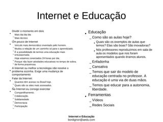 Internet e Educação
    Dividir o momento em dois
•     Mais bla bla bla                                            • Educação
                                                                      – Como são as aulas hoje?
    –
      Mais técnico
    –
•
    Um pouco de Internet
                                                                         • Quais são os exemplos de aulas que
      Veículo mais democrático inventado pelo homem.                       temos? Elas são boas? São inovadoras?
    –
      Mudou a relação de um caminho só para o aprendizado.
    –
      É a possibilidade de termos uma educação mais                      • Nós professores reproduzimos em sala de
    – entusiasmada.                                                        aula os modelos que nos foram
      Hoje estamos conectados 24 horas por dia.
                                                                           apresentados quando éramos alunos.
    –
                                                                      – Enfadonha
      Porque não fazer atividades educativas no tempo de sobra,
    – de forma prazeirosa.
  A Internet ou melhor a tecnologia não resolve o                     – Cansativa
• problema sozinha. Exige uma mudança de
  comportamento                                                       – Temos que sair do modelo de
                                                                        educação centrada no professor. A
  Falar da Internet:
• Quantos têm acesso no Brasil hoje.                                    educação é uma via de duas mãos.
    –
    –
      Quais são os sites mais acessados.
                                                                      – Temos que educar para a autonomia,
    Na Internet eu consigo exercitar                                    liberdade.
•     Compartilhamento.
                                                                  • Ferramentas
    –
      Colaboração.
    –
                                                                      – Vídeos
      Solidariedade
    –
      Democracia
                                                                      – Redes Sociais
    –
      Participação
    –


                                                       Internet e Educação
                                                       bordignon@aedu.com
 