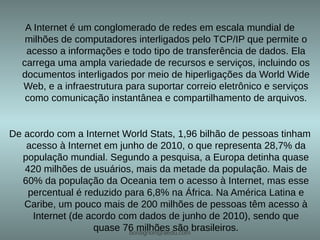 A Internet é um conglomerado de redes em escala mundial de
   milhões de computadores interligados pelo TCP/IP que permite o
   acesso a informações e todo tipo de transferência de dados. Ela
  carrega uma ampla variedade de recursos e serviços, incluindo os
  documentos interligados por meio de hiperligações da World Wide
  Web, e a infraestrutura para suportar correio eletrônico e serviços
   como comunicação instantânea e compartilhamento de arquivos.


De acordo com a Internet World Stats, 1,96 bilhão de pessoas tinham
   acesso à Internet em junho de 2010, o que representa 28,7% da
  população mundial. Segundo a pesquisa, a Europa detinha quase
   420 milhões de usuários, mais da metade da população. Mais de
  60% da população da Oceania tem o acesso à Internet, mas esse
    percentual é reduzido para 6,8% na África. Na América Latina e
   Caribe, um pouco mais de 200 milhões de pessoas têm acesso à
     Internet (de acordo com dados de junho de 2010), sendo que
                   quase 76 milhões são brasileiros.
                           bordignon@aedu.com
 