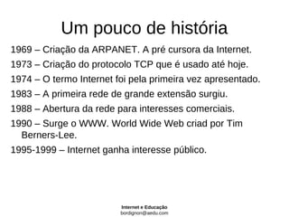 Um pouco de história
1969 – Criação da ARPANET. A pré cursora da Internet.
1973 – Criação do protocolo TCP que é usado até hoje.
1974 – O termo Internet foi pela primeira vez apresentado.
1983 – A primeira rede de grande extensão surgiu.
1988 – Abertura da rede para interesses comerciais.
1990 – Surge o WWW. World Wide Web criad por Tim
  Berners-Lee.
1995-1999 – Internet ganha interesse público.




                         Internet e Educação
                         bordignon@aedu.com
 