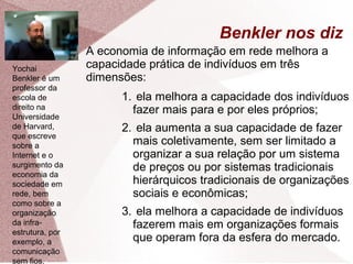 Benkler nos diz
● A economia de informação em rede melhora a
capacidade prática de indivíduos em três
dimensões:
1. ela melhora a capacidade dos indivíduos
fazer mais para e por eles próprios;
2. ela aumenta a sua capacidade de fazer
mais coletivamente, sem ser limitado a
organizar a sua relação por um sistema
de preços ou por sistemas tradicionais
hierárquicos tradicionais de organizações
sociais e econômicas;
3. ela melhora a capacidade de indivíduos
fazerem mais em organizações formais
que operam fora da esfera do mercado.
Yochai
Benkler é um
professor da
escola de
direito na
Universidade
de Harvard,
que escreve
sobre a
Internet e o
surgimento da
economia da
sociedade em
rede, bem
como sobre a
organização
da infra-
estrutura, por
exemplo, a
comunicação
sem fios.
 