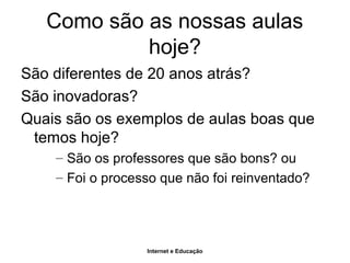 Internet e Educação
Como são as nossas aulas
hoje?
São diferentes de 20 anos atrás?
São inovadoras?
Quais são os exemplos de aulas boas que
temos hoje?
– São os professores que são bons? ou
– Foi o processo que não foi reinventado?
 