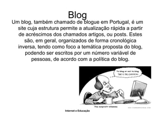Internet e Educação
Blog
Um blog, também chamado de blogue em Portugal, é um
site cuja estrutura permite a atualização rápida a partir
de acréscimos dos chamados artigos, ou posts. Estes
são, em geral, organizados de forma cronológica
inversa, tendo como foco a temática proposta do blog,
podendo ser escritos por um número variável de
pessoas, de acordo com a política do blog.
 