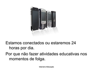 Internet e Educação
Estamos conectados ou estaremos 24
horas por dia.
Por que não fazer atividades educativas nos
momentos de folga.
 