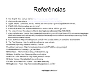 Internet e Educação
Referências
1. Site do prof. José Manuel Moran: http://www.eca.usp.br/prof/moran/
2. Computação nas nuvens: http://br.youtube.com/watch?v=KWFaLRwZ1tk
3. Spyer, Juliano. Conectado, o que a internet fez com você e o que você pode fazer com ela.
4. PNAD 2007, http://www.ibge.gov.br/home/
5. Como as redes sociais estão transformando o mundo Árabe. http://ht.ly/41tEy
6. The pets universe. Reportagems falando da criação da rede social. http://ht.ly/42mlb
7. Carta de Direitos da Internet: http://www.direitoshumanos.gov.br/2011/04/20-abr-2011-a-internet-na-luta-por-
direitos-humanos-no-brasil-leia-artigo-exclusivo-de-marcelo-branco-sobre-o-tema-a-texto-marca-os-15-mil-
entustiastas-no-twitter-da-sdh
8. Caso da Arezzo: http://www.blogmidia8.com/2011/04/o-case-arezzo-um-somatorio-de-erros.html
9. The Pets Universe - http://ht.ly/42mlb rede social para animais.
10.Reclame Aqui - http://www.reclameaqui.com.br/
11.Adote um Vereador - http://vereadores.wikia.com/wiki/P%C3%A1gina_principal
12.Google Alert - http://www.google.com/alerts
13.Bibliotecas - http://www.bvce.org/LivrosBrasileiros.asp
14.Donos da Mídia - http://donosdamidia.com.br/inicial
15.Músicas Livres e Gratuitas - http://www.jamendo.com/br/
16.Global Voices - http://pt.globalvoicesonline.org/
17.Coleta de lixo eletrônico e pilhas - http://www.e-lixo.org/
18.Blog Dados e Fatos - http://fatosedados.blogspetrobras.com.br/
 