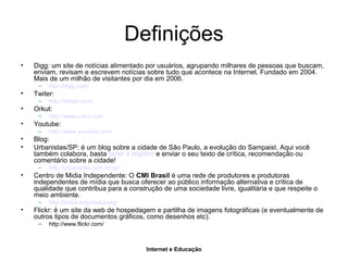 Internet e Educação
Definições
• Digg: um site de notícias alimentado por usuários, agrupando milhares de pessoas que buscam,
enviam, revisam e escrevem notícias sobre tudo que acontece na Internet. Fundado em 2004.
Mais de um milhão de visitantes por dia em 2006.
– http://digg.com/
• Twiter:
– http://twitter.com/
• Orkut:
– http://www.orkut.com
• Youtube:
– http://www.youtube.com/
• Blog:
• Urbanistas/SP: é um blog sobre a cidade de São Paulo, a evolução do Sampaist. Aqui você
também colabora, basta fazer o registro e enviar o seu texto de crítica, recomendação ou
comentário sobre a cidade!
– http://urbanistas.com.br/sp/
• Centro de Midia Independente: O CMI Brasil é uma rede de produtores e produtoras
independentes de mídia que busca oferecer ao público informação alternativa e crítica de
qualidade que contribua para a construção de uma sociedade livre, igualitária e que respeite o
meio ambiente.
– http://brasil.indymedia.org/
• Flickr: é um site da web de hospedagem e partilha de imagens fotográficas (e eventualmente de
outros tipos de documentos gráficos, como desenhos etc).
– http://www.flickr.com/
 