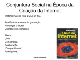 Internet e Educação
Conjuntura Social na Época da
Criação da Internet
Militares: Guerra Fria. EUA x URSS.
Acadêmicos e alunos de graduação.
Revolução Cultural.
Liberdade de expressão.
Aberta,
Livre,
Democrática,
Colaboração,
“Compartilhante”,
Participativa.
 