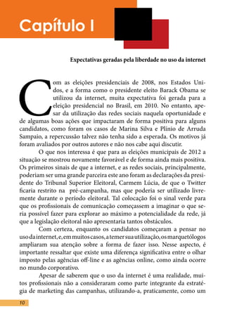 Capítulo I
                    Expectativas geradas pela liberdade no uso da internet




C
               om as eleições presidenciais de 2008, nos Estados Uni-
               dos, e a forma como o presidente eleito Barack Obama se
               utilizou da internet, muita expectativa foi gerada para a
               eleição presidencial no Brasil, em 2010. No entanto, ape-
               sar da utilização das redes sociais naquela oportunidade e
de algumas boas ações que impactaram de forma positiva para alguns
candidatos, como foram os casos de Marina Silva e Plínio de Arruda
Sampaio, a repercussão talvez não tenha sido a esperada. Os motivos já
foram avaliados por outros autores e não nos cabe aqui discutir.	
	       O que nos interessa é que para as eleições municipais de 2012 a
situação se mostrou novamente favorável e de forma ainda mais positiva.
Os primeiros sinais de que a internet, e as redes sociais, principalmente,
poderiam ser uma grande parceira este ano foram as declarações da presi-
dente do Tribunal Superior Eleitoral, Carmem Lúcia, de que o Twitter
ficaria restrito na pré-campanha, mas que poderia ser utilizado livre-
mente durante o período eleitoral. Tal colocação foi o sinal verde para
que os profissionais de comunicação começassem a imaginar o que se-
ria possível fazer para explorar ao máximo a potencialidade da rede, já
que a legislação eleitoral não apresentaria tantos obstáculos. 	
	       Com certeza, enquanto os candidatos começaram a pensar no
uso da internet, e, em muitos casos, a temer sua utilização, os marquetólogos
ampliaram sua atenção sobre a forma de fazer isso. Nesse aspecto, é
importante ressaltar que existe uma diferença significativa entre o olhar
imposto pelas agências off-line e as agências online, como ainda ocorre
no mundo corporativo.	
	       Apesar de saberem que o uso da internet é uma realidade, mui-
tos profissionais não a consideraram como parte integrante da estraté-
gia de marketing das campanhas, utilizando-a, praticamente, como um
10
 